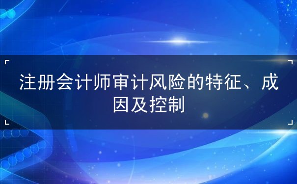 注冊會計師審計風(fēng)險的特征、成因及控制