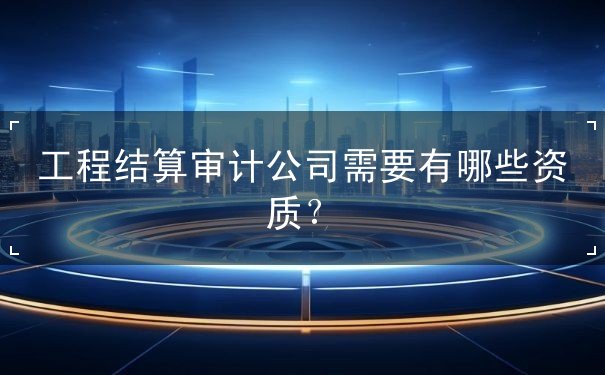 工程結(jié)算審計(jì)公司需要有哪些資質(zhì)？