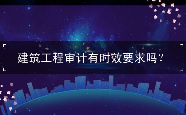 建筑工程審計(jì)有時(shí)效要求嗎