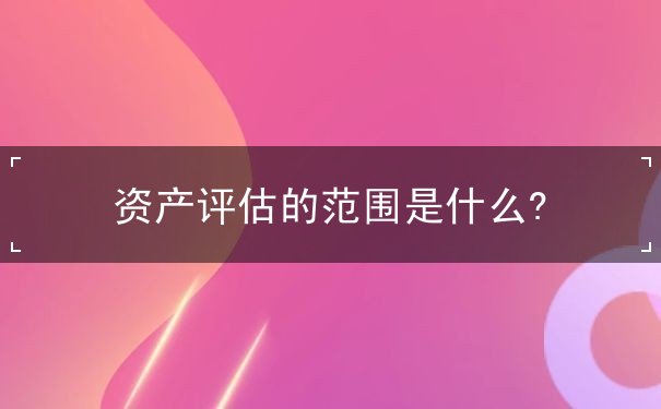 資產(chǎn)評估的范圍是什么?