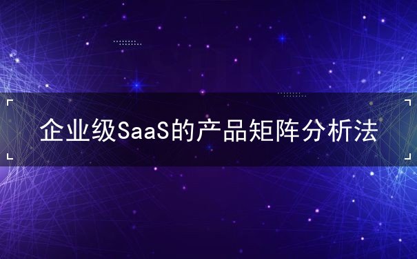 企業(yè)級(jí)SaaS的產(chǎn)品矩陣分析法
