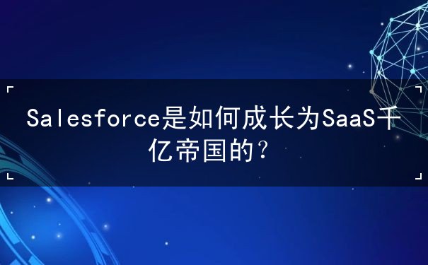 Salesforce是如何成長為SaaS千億帝國的？
