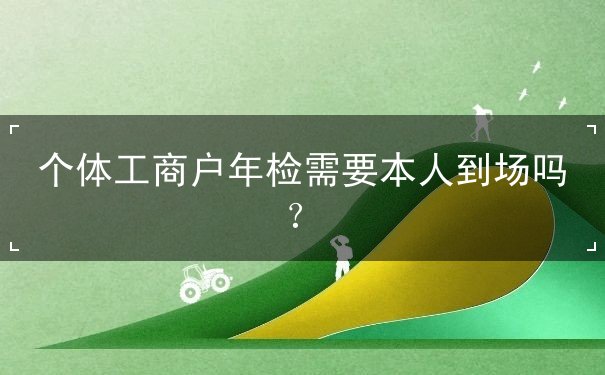 個(gè)體工商戶年檢需要本人到場(chǎng)嗎？