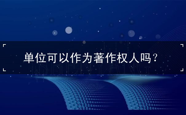 單位可以作為著作權(quán)人嗎