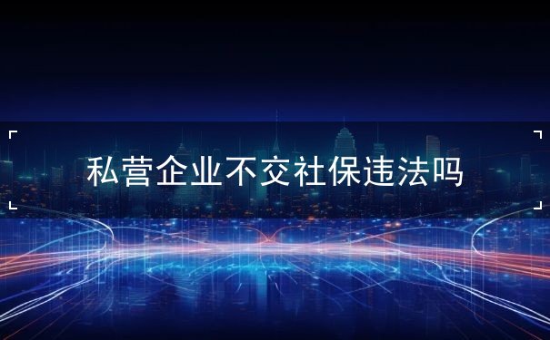 私營(yíng)企業(yè)不交社保違法嗎
